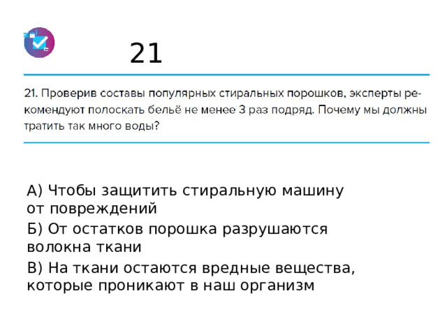 21 А) Чтобы защитить стиральную машину от повреждений Б) От остатков порошка разрушаются волокна ткани В) На ткани остаются вредные вещества, которые проникают в наш организм 