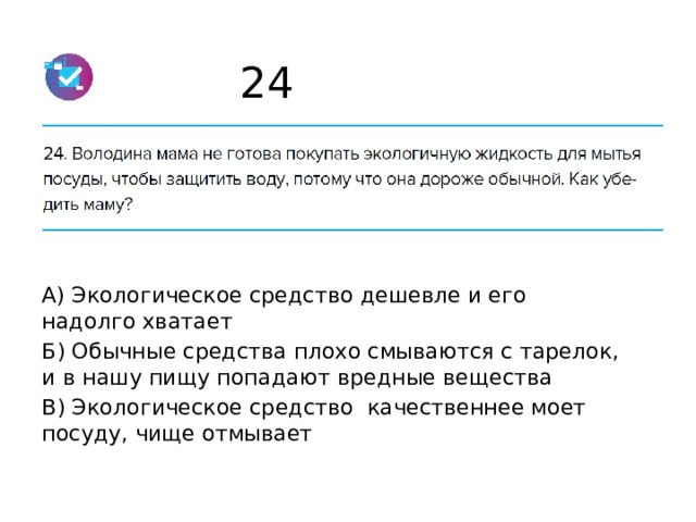 24 А) Экологическое средство дешевле и его надолго хватает Б) Обычные средства плохо смываются с тарелок, и в нашу пищу попадают вредные вещества В) Экологическое средство качественнее моет посуду, чище отмывает 