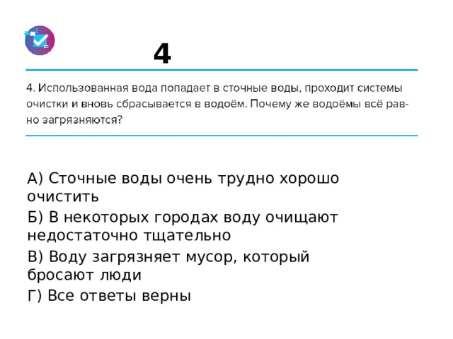 4 А) Сточные воды очень трудно хорошо очистить Б) В некоторых городах воду очищают недостаточно тщательно В) Воду загрязняет мусор, который бросают люди Г) Все ответы верны 
