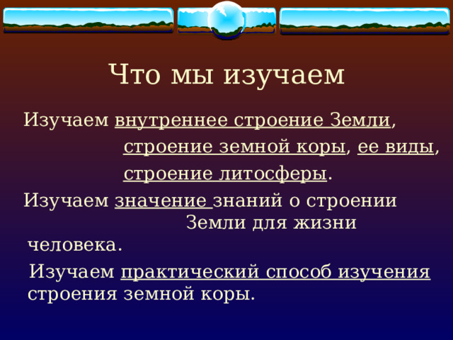 Что мы изучаем  Изучаем внутреннее строение Земли ,  строение земной коры , ее виды ,  строение литосферы .  Изучаем значение знаний о строении Земли для жизни человека.  Изучаем практический способ изучения строения земной коры. 
