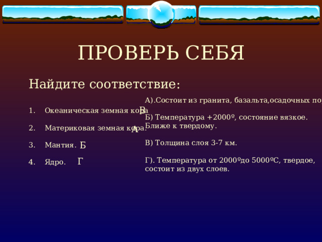 ПРОВЕРЬ СЕБЯ Найдите соответствие: Океаническая земная кора  Материковая земная кора.  Мантия.  Ядро. А).Состоит из гранита, базальта,осадочных пород. Б) Температура +2000 º , состояние вязкое. Ближе к твердому. В) Толщина слоя 3-7 км. Г). Температура от 2000 º до 5000 º С, твердое, состоит из двух слоев. В А Б Г 