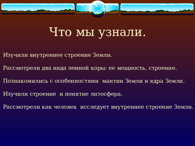 Что мы узнали. Изучили внутреннее строение Земли.  Рассмотрели два вида земной коры: ее мощность, строение.  Познакомились с особенностями мантии Земли и ядра Земли.  Изучили строение и понятие литосфера.  Рассмотрели как человек исследует внутреннее строение Земли. 