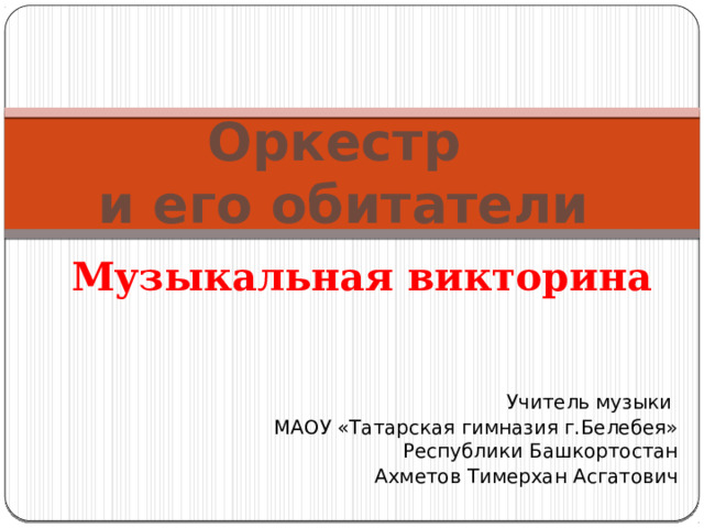 Оркестр  и его обитатели Музыкальная викторина Учитель музыки МАОУ «Татарская гимназия г.Белебея» Республики Башкортостан Ахметов Тимерхан Асгатович 