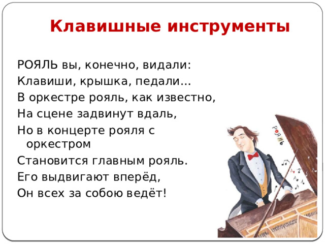 Клавишные инструменты РОЯЛЬ вы, конечно, видали: Клавиши, крышка, педали… В оркестре рояль, как известно, На сцене задвинут вдаль, Но в концерте рояля с оркестром Становится главным рояль. Его выдвигают вперёд, Он всех за собою ведёт!   