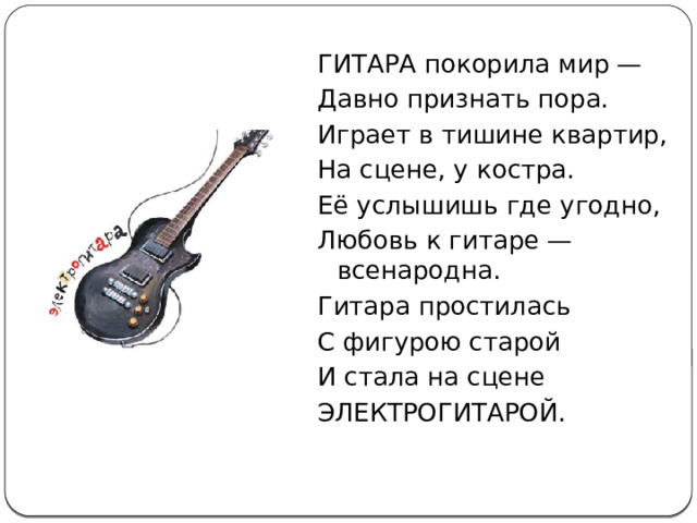 ГИТАРА покорила мир — Давно признать пора. Играет в тишине квартир, На сцене, у костра. Её услышишь где угодно, Любовь к гитаре — всенародна. Гитара простилась С фигурою старой И стала на сцене ЭЛЕКТРОГИТАРОЙ. 