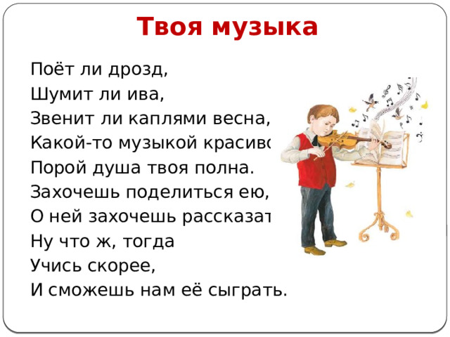 Твоя музыка Поёт ли дрозд, Шумит ли ива, Звенит ли каплями весна, Какой-то музыкой красивой Порой душа твоя полна. Захочешь поделиться ею, О ней захочешь рассказать — Ну что ж, тогда Учись скорее, И сможешь нам её сыграть. 