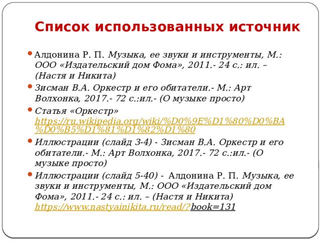 Список использованных источник Алдонина Р. П. Музыка, ее звуки и инструменты, М.: ООО «Издательский дом Фома», 2011.- 24 с.: ил. – (Настя и Никита) Зисман В.А. Оркестр и его обитатели.- М.: Арт Волхонка, 2017.- 72 с.:ил.- (О музыке просто) Статья «Оркестр» https://ru.wikipedia.org/wiki/%D0%9E%D1%80%D0%BA%D0%B5%D1%81%D1%82%D1%80 Иллюстрации (слайд 3-4) - Зисман В.А. Оркестр и его обитатели.- М.: Арт Волхонка, 2017.- 72 с.:ил.- (О музыке просто) Иллюстрации (слайд 5-40) - Алдонина Р. П. Музыка, ее звуки и инструменты, М.: ООО «Издательский дом Фома», 2011.- 24 с.: ил. – (Настя и Никита) https://www.nastyainikita.ru/read/? book=131    