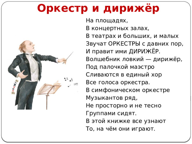 Оркестр и дирижёр На площадях, В концертных залах, В театрах и больших, и малых Звучат ОРКЕСТРЫ с давних пор, И правит ими ДИРИЖЁР. Волшебник ловкий — дирижёр, Под палочкой маэстро Сливаются в единый хор Все голоса оркестра. В симфоническом оркестре Музыкантов ряд, Не просторно и не тесно Группами сидят. В этой книжке все узнают То, на чём они играют. 