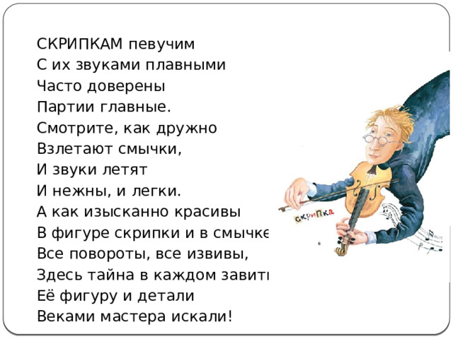 СКРИПКАМ певучим С их звуками плавными Часто доверены Партии главные. Смотрите, как дружно Взлетают смычки, И звуки летят И нежны, и легки. А как изысканно красивы В фигуре скрипки и в смычке Все повороты, все извивы, Здесь тайна в каждом завитке! Её фигуру и детали Веками мастера искали! 