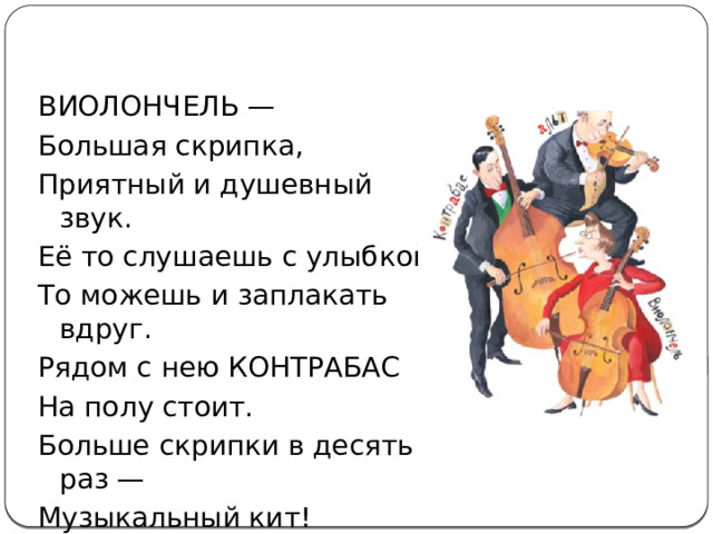 ВИОЛОНЧЕЛЬ — Большая скрипка, Приятный и душевный звук. Её то слушаешь с улыбкой, То можешь и заплакать вдруг. Рядом с нею КОНТРАБАС На полу стоит. Больше скрипки в десять раз — Музыкальный кит! 