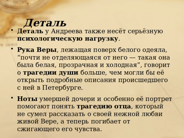 Деталь Деталь у Андреева также несёт серьёзную психологическую нагрузку . Рука Веры , лежащая поверх белого одеяла, “почти не отделяющаяся от него — такая она была белая, прозрачная и холодная”, говорит о трагедии души больше, чем могли бы её открыть подробные описания происшедшего с ней в Петербурге. Ноты умершей дочери и особенно её портрет помогают понять трагедию отца , который не сумел рассказать о своей нежной любви живой Вере, а теперь погибает от сжигающего его чувства. 