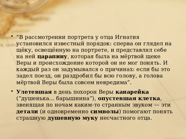 “ В рассмотрении портрета у отца Игнатия установился известный порядок: сперва он глядел на щёку, освещённую на портрете, и представлял себе на ней царапину , которая была на мёртвой щеке Веры и происхождение которой он не мог понять. И каждый раз он задумывался о причинах: если бы это задел поезд, он раздробил бы всю голову, а голова мёртвой Веры была совсем невредима”. Улетевшая в день похорон Веры канарейка (“душенька... барышнина”), опустевшая клетка , звенящая по ночам каким-то странным звуком — эти детали (и одновременно символы ) помогают понять страшную душевную муку несчастного отца. 