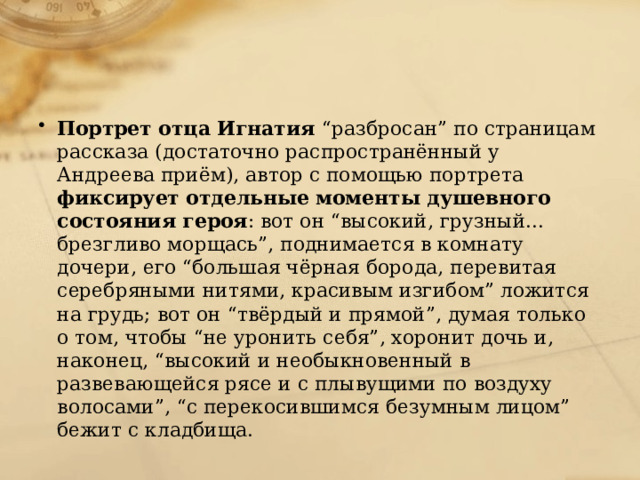 Портрет отца Игнатия “разбросан” по страницам рассказа (достаточно распространённый у Андреева приём), автор с помощью портрета фиксирует  отдельные моменты душевного состояния героя : вот он “высокий, грузный... брезгливо морщась”, поднимается в комнату дочери, его “большая чёрная борода, перевитая серебряными нитями, красивым изгибом” ложится на грудь; вот он “твёрдый и прямой”, думая только о том, чтобы “не уронить себя”, хоронит дочь и, наконец, “высокий и необыкновенный в развевающейся рясе и с плывущими по воздуху волосами”, “с перекосившимся безумным лицом” бежит с кладбища. 