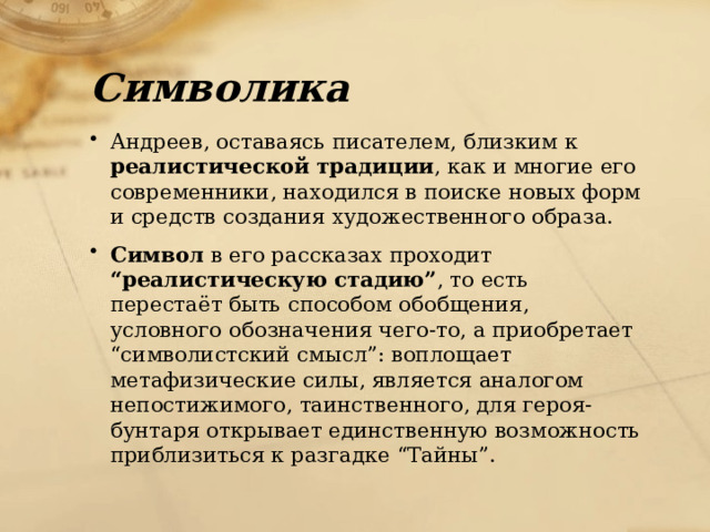 Символика Андреев, оставаясь писателем, близким к реалистической традиции , как и многие его современники, находился в поиске новых форм и средств создания художественного образа. Символ в его рассказах проходит “реалистическую стадию” , то есть перестаёт быть способом обобщения, условного обозначения чего-то, а приобретает “символистский смысл”: воплощает метафизические силы, является аналогом непостижимого, таинственного, для героя-бунтаря открывает единственную возможность приблизиться к разгадке “Тайны”. 