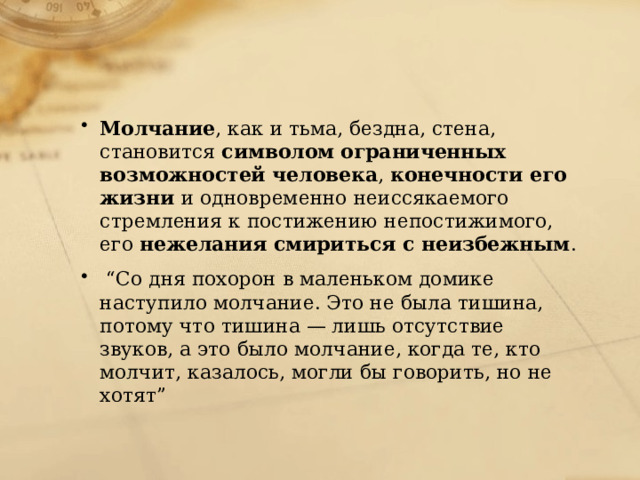 Молчание , как и тьма, бездна, стена, становится символом  ограниченных возможностей человека , конечности его жизни и одновременно неиссякаемого стремления к постижению непостижимого, его нежелания смириться с неизбежным . “ Со дня похорон в маленьком домике наступило молчание. Это не была тишина, потому что тишина — лишь отсутствие звуков, а это было молчание, когда те, кто молчит, казалось, могли бы говорить, но не хотят” 