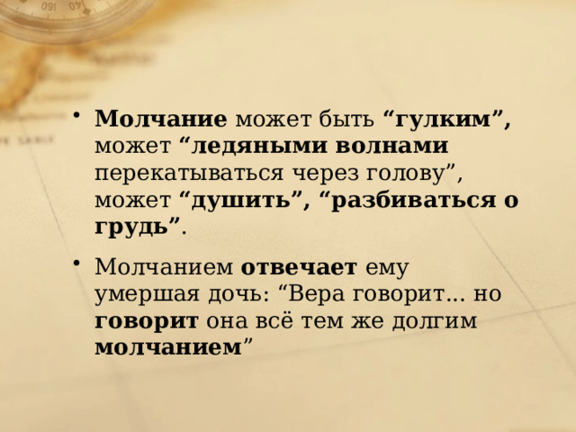 Молчание может быть “гулким”, может “ледяными волнами перекатываться через голову”, может “душить”, “разбиваться о грудь” . Молчанием отвечает ему умершая дочь: “Вера говорит... но говорит она всё тем же долгим молчанием ” 