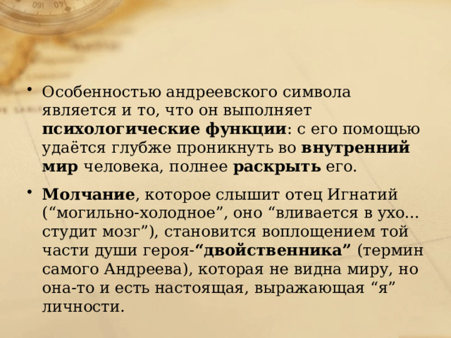 Особенностью андреевского символа является и то, что он выполняет психологические функции : с его помощью удаётся глубже проникнуть во внутренний мир человека, полнее раскрыть его. Молчание , которое слышит отец Игнатий (“могильно-холодное”, оно “вливается в ухо... студит мозг”), становится воплощением той части души героя- “двойственника” (термин самого Андреева), которая не видна миру, но она-то и есть настоящая, выражающая “я” личности. 