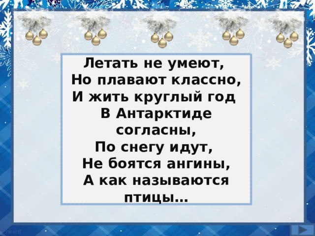 Летать не умеют, Но плавают классно,  И жить круглый год В Антарктиде согласны,  По снегу идут, Не боятся ангины,  А как называются птицы… 
