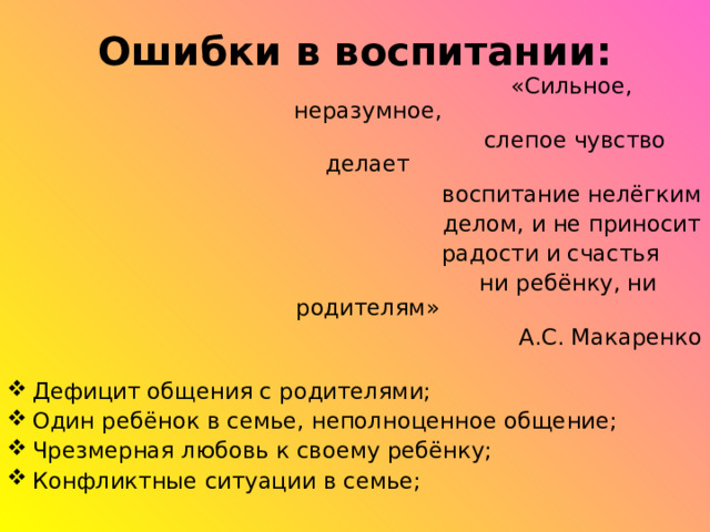 Ошибки в воспитании:  «Сильное, неразумное,  слепое чувство делает  воспитание нелёгким  делом, и не приносит  радости и счастья  ни ребёнку, ни родителям»  А.С. Макаренко Дефицит общения с родителями; Один ребёнок в семье, неполноценное общение; Чрезмерная любовь к своему ребёнку; Конфликтные ситуации в семье;  