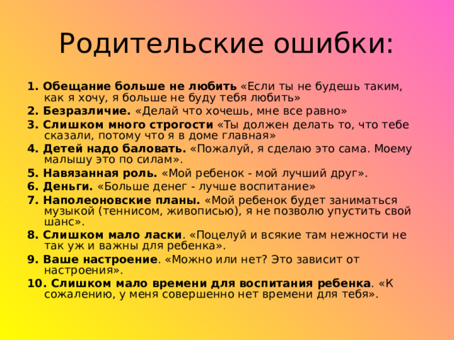 1. Обещание больше не любить «Если ты не будешь таким, как я хочу, я больше не буду тебя любить» 2. Безразличие. «Делай что хочешь, мне все равно» 3. Слишком много строгости «Ты должен делать то, что тебе сказали, потому что я в доме главная» 4. Детей надо баловать. «Пожалуй, я сделаю это сама. Моему малышу это по силам». 5. Навязанная роль. «Мой ребенок - мой лучший друг». 6. Деньги. «Больше денег - лучше воспитание» 7. Наполеоновские планы. «Мой ребенок будет заниматься музыкой (теннисом, живописью), я не позволю упустить свой шанс». 8. Слишком мало ласки . «Поцелуй и всякие там нежности не так уж и важны для ребенка». 9. Ваше настроение . «Можно или нет? Это зависит от настроения». 10. Слишком мало времени для воспитания ребенка . «К сожалению, у меня совершенно нет времени для тебя». 