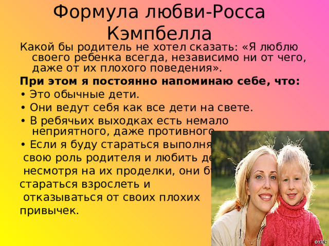 Формула любви-Росса Кэмпбелла Какой бы родитель не хотел сказать: «Я люблю своего ребенка всегда, независимо ни от чего, даже от их плохого поведения». При этом я постоянно напоминаю себе, что:  • Это обычные дети. • Они ведут себя как все дети на свете. • В ребячьих выходках есть немало неприятного, даже противного. • Если я буду стараться выполнять  свою роль родителя и любить детей,  несмотря на их проделки, они будут стараться взрослеть и  отказываться от своих плохих привычек. 