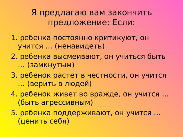 Я предлагаю вам закончить предложение: Если: 1. ребенка постоянно критикуют, он учится … (ненавидеть) 2. ребенка высмеивают, он учиться быть … (замкнутым) 3. ребенок растет в честности, он учится … (верить в людей) 4. ребенок живет во вражде, он учится … (быть агрессивным) 5. ребенка поддерживают, он учится … (ценить себя) 