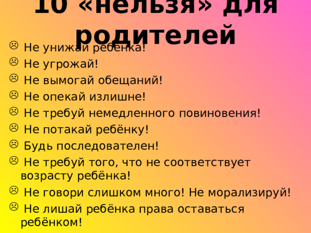 10 «нельзя» для родителей  Не унижай ребёнка!  Не угрожай!  Не вымогай обещаний!  Не опекай излишне!  Не требуй немедленного повиновения!  Не потакай ребёнку!  Будь последователен!  Не требуй того, что не соответствует возрасту ребёнка!  Не говори слишком много! Не морализируй!  Не лишай ребёнка права оставаться ребёнком! 
