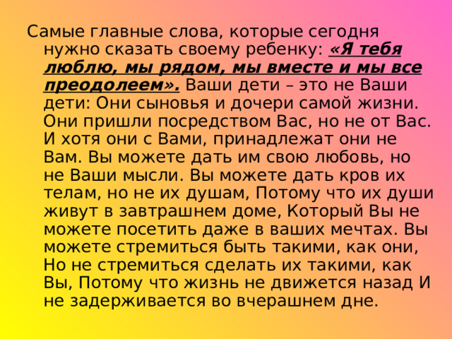 Самые главные слова, которые сегодня нужно сказать своему ребенку: «Я тебя люблю, мы рядом, мы вместе и мы все преодолеем». Ваши дети – это не Ваши дети: Они сыновья и дочери самой жизни. Они пришли посредством Вас, но не от Вас. И хотя они с Вами, принадлежат они не Вам. Вы можете дать им свою любовь, но не Ваши мысли. Вы можете дать кров их телам, но не их душам, Потому что их души живут в завтрашнем доме, Который Вы не можете посетить даже в ваших мечтах. Вы можете стремиться быть такими, как они, Но не стремиться сделать их такими, как Вы, Потому что жизнь не движется назад И не задерживается во вчерашнем дне. 