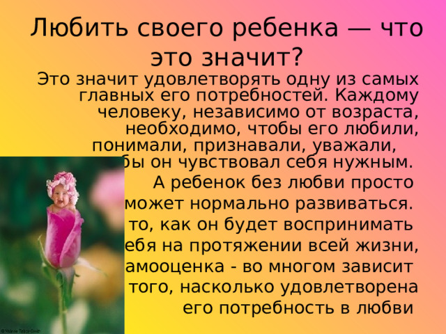 Любить своего ребенка — что это значит? Это значит удовлетворять одну из самых главных его потребностей. Каждому человеку, независимо от возраста, необходимо, чтобы его любили, понимали, признавали, уважали, чтобы он чувствовал себя нужным.  А ребенок без любви просто не может нормально развиваться. И то, как он будет воспринимать себя на протяжении всей жизни,  его самооценка - во многом зависит от того, насколько удовлетворена  его потребность в любви 
