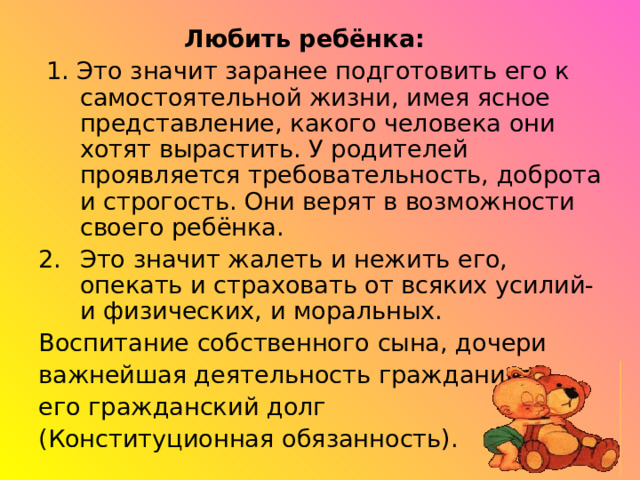  Любить ребёнка:  1. Это значит заранее подготовить его к самостоятельной жизни, имея ясное представление, какого человека они хотят вырастить. У родителей проявляется требовательность, доброта и строгость. Они верят в возможности своего ребёнка. Это значит жалеть и нежить его, опекать и страховать от всяких усилий- и физических, и моральных. Воспитание собственного сына, дочери важнейшая деятельность гражданина, его гражданский долг (Конституционная обязанность). 