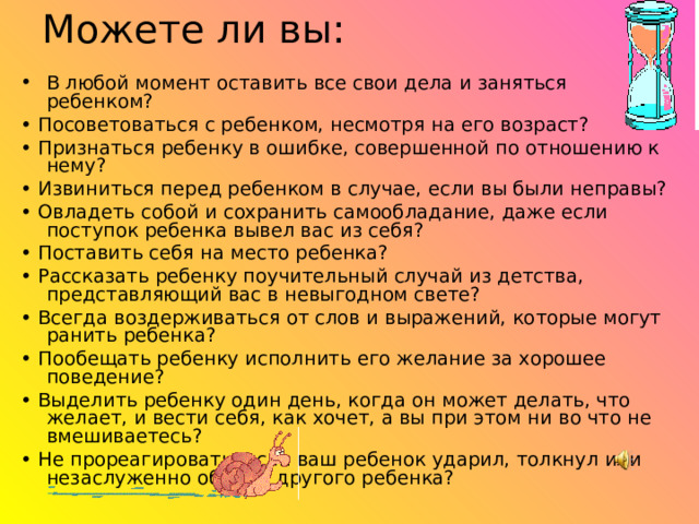 Можете ли вы: В любой момент оставить все свои дела и заняться ребенком? • Посоветоваться с ребенком, несмотря на его возраст? • Признаться ребенку в ошибке, совершенной по отношению к нему? • Извиниться перед ребенком в случае, если вы были неправы? • Овладеть собой и сохранить самообладание, даже если поступок ребенка вывел вас из себя? • Поставить себя на место ребенка? • Рассказать ребенку поучительный случай из детства, представляющий вас в невыгодном свете? • Всегда воздерживаться от слов и выражений, которые могут ранить ребенка? • Пообещать ребенку исполнить его желание за хорошее поведение? • Выделить ребенку один день, когда он может делать, что желает, и вести себя, как хочет, а вы при этом ни во что не вмешиваетесь? • Не прореагировать, если ваш ребенок ударил, толкнул или незаслуженно обидел другого ребенка? 