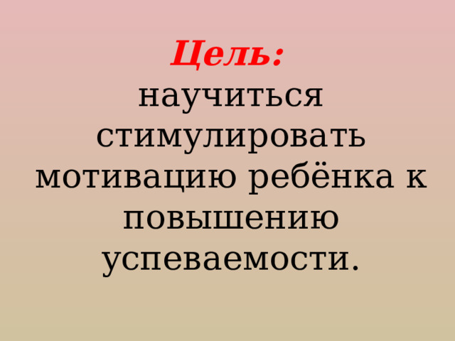 Цель: научиться стимулировать мотивацию ребёнка к повышению успеваемости. 