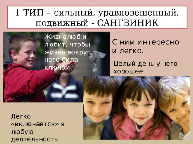 1 ТИП – сильный, уравновешенный, подвижный - САНГВИНИК Жизнелюб и любит, чтобы жизнь вокруг него била ключом. С ним интересно и легко. Целый день у него хорошее настроение. Легко «включается» в любую  деятельность. 