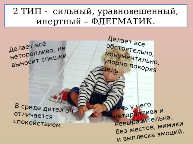 Делает всё неторопливо, не выносит спешки. В среде детей он отличается спокойствием. Делает всё обстоятельно, монументально, упорно покоряя цель. Речь у него нетороплива и невыразительна, без жестов, мимики и выплеска эмоций. 2 ТИП - сильный, уравновешенный, инертный – ФЛЕГМАТИК. 