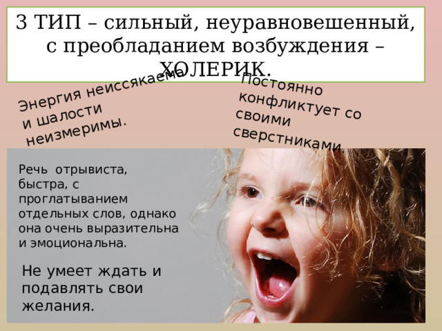 Энергия неиссякаема и шалости неизмеримы. Постоянно конфликтует со своими сверстниками. 3 ТИП – сильный, неуравновешенный, с преобладанием возбуждения – ХОЛЕРИК. Речь отрывиста, быстра, с проглатыванием отдельных слов, однако она очень выразительна и эмоциональна. Не умеет ждать и подавлять свои желания. 