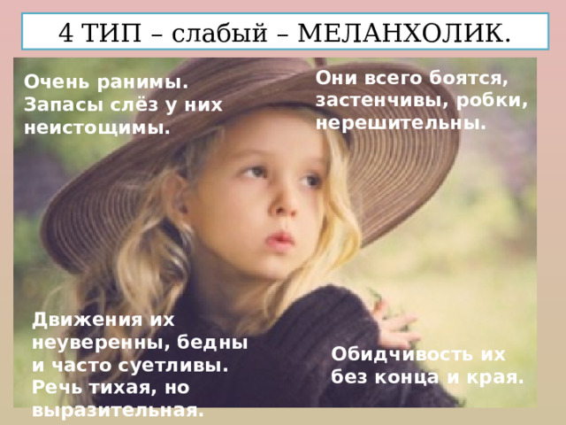 4 ТИП – слабый – МЕЛАНХОЛИК. Они всего боятся, застенчивы, робки, нерешительны. Очень ранимы. Запасы слёз у них неистощимы. Движения их неуверенны, бедны и часто суетливы. Речь тихая, но выразительная. Обидчивость их без конца и края.  