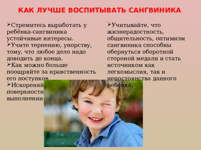 КАК ЛУЧШЕ ВОСПИТЫВАТЬ САНГВИНИКА Стремитесь выработать у ребёнка-сангвиника устойчивые интересы. Учите терпению, упорству, тому, что любое дело надо доводить до конца. Как можно больше поощряйте за нравственность его поступков. Искореняйте небрежность и поверхностность при выполнении заданий. Учитывайте, что жизнерадостность, общительность, оптимизм  сангвиника способны обернуться оборотной стороной медали и стать источником как легкомыслия, так и непостоянства данного ребёнка. 