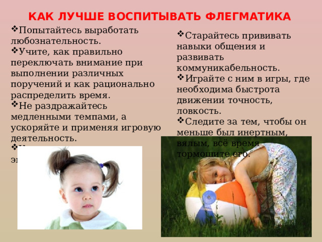 КАК ЛУЧШЕ ВОСПИТЫВАТЬ ФЛЕГМАТИКА Попытайтесь выработать любознательность. Учите, как правильно переключать внимание при выполнении различных поручений и как рационально распределить время. Не раздражайтесь медленными темпами, а ускоряйте и применяя игровую деятельность. Учите полнее выражать эмоции и чувства. Старайтесь прививать навыки общения и развивать коммуникабельность. Играйте с ним в игры, где необходима быстрота движении точность, ловкость. Следите за тем, чтобы он меньше был инертным, вялым, всё время тормошите его. 
