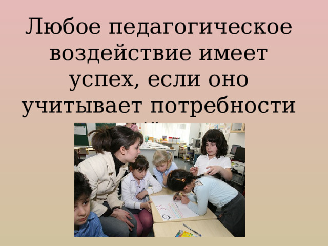 Любое педагогическое воздействие имеет успех, если оно учитывает потребности ребёнка. 