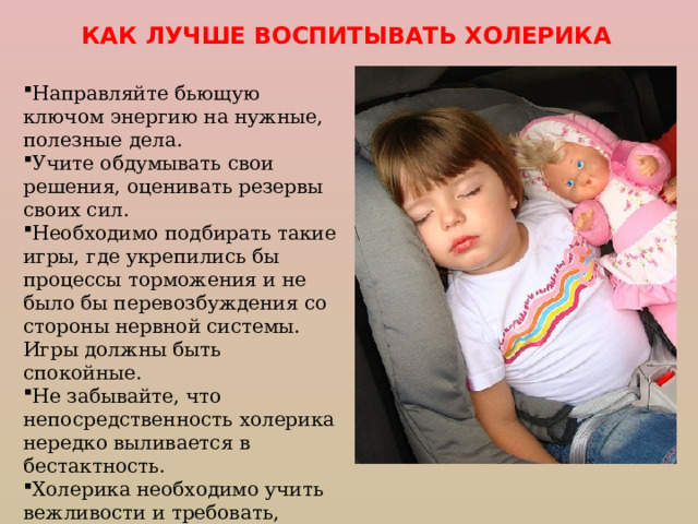 КАК ЛУЧШЕ ВОСПИТЫВАТЬ ХОЛЕРИКА Направляйте бьющую ключом энергию на нужные, полезные  дела. Учите обдумывать свои решения, оценивать резервы своих сил. Необходимо подбирать такие игры, где укрепились бы процессы торможения и не было бы перевозбуждения со стороны нервной системы. Игры должны быть спокойные. Не забывайте, что непосредственность холерика нередко выливается в бестактность. Холерика необходимо учить вежливости и требовать, чтобы таким стал. 