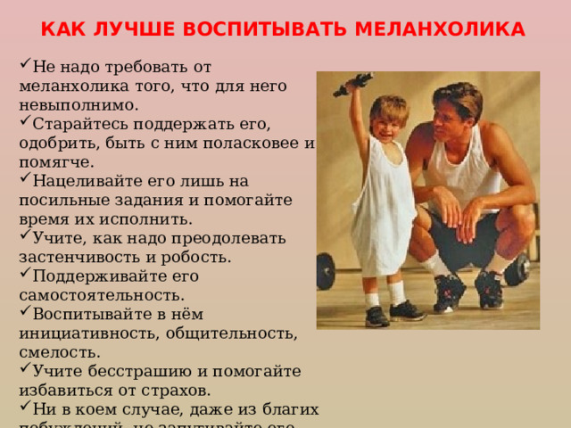 КАК ЛУЧШЕ ВОСПИТЫВАТЬ МЕЛАНХОЛИКА Не надо требовать от меланхолика того, что для него невыполнимо. Старайтесь поддержать его, одобрить, быть с ним поласковее  и помягче. Нацеливайте его лишь на посильные задания и помогайте время их исполнить. Учите, как надо преодолевать застенчивость и робость. Поддерживайте его самостоятельность. Воспитывайте в нём инициативность, общительность, смелость. Учите бесстрашию и помогайте избавиться от страхов. Ни в коем случае, даже из благих побуждений, не запугивайте его. Старайтесь вызвать больше положительных эмоций. 