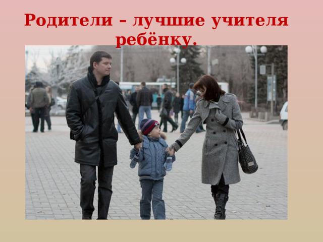 Родители – лучшие учителя ребёнку. 
