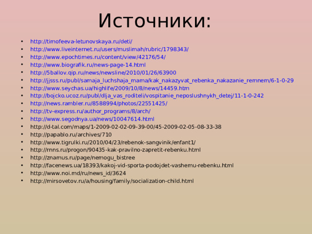 Источники: http://timofeeva-letunovskaya.ru/deti/ http://www.liveinternet.ru/users/muslimah/rubric/1798343/  http://www.epochtimes.ru/content/view/42176/54/ http://www.biografik.ru/news-page-14.html http://5ballov.qip.ru/news/newsline/2010/01/26/63900 http://jjsss.ru/publ/samaja_luchshaja_mama/kak_nakazyvat_rebenka_nakazanie_remnem/6-1-0-29  http://www.seychas.ua/highlife/2009/10/8/news/14459.htm http://bojcko.ucoz.ru/publ/dlja_vas_roditeli/vospitanie_neposlushnykh_detej/11-1-0-242 http://news.rambler.ru/8588994/photos/22551425/ http://tv-express.ru/author_programs/8/arch/  http://www.segodnya.ua/news/10047614.html  http://d-tal.com/maps/1-2009-02-02-09-39-00/45-2009-02-05-08-33-38 http://papablo.ru/archives/710 http://www.tigrulki.ru/2010/04/23/rebenok-sangvinik/enfant1/ http://rnns.ru/progon/90435-kak-pravilno-zapretit-rebenku.html http://znamus.ru/page/nemogu_bistree http://facenews.ua/18393/kakoj-vid-sporta-podojdet-vashemu-rebenku.html http://www.noi.md/ru/news_id/3624 http://mirsovetov.ru/a/housing/family/socialization-child.html  