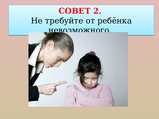 СОВЕТ 2. Не требуйте от ребёнка невозможного. 