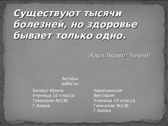 Существуют тысячи болезней, но здоровье бывает только одно.  (Карл Людвиг Берне) Авторы работы: Черепанская Виктория Ученица 10 класса Гимназии №136 Г.Киева Белоус Ирина Ученица 10 класса Гимназии №136 Г.Киева 
