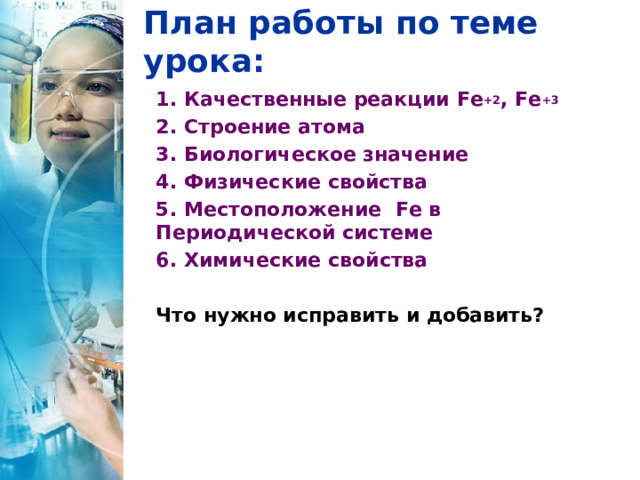 План работы по теме урока: 1. Качественные реакции Fe +2 , Fe +3  2. Строение атома 3. Биологическое значение 4. Физические свойства 5. Местоположение Fe в Периодической системе 6. Химические свойства  Что нужно исправить и добавить?   