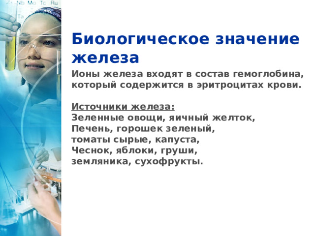 Биологическое значение железа Ионы железа входят в состав гемоглобина, который содержится в эритроцитах крови.  Источники железа: Зеленные овощи, яичный желток, Печень, горошек зеленый, томаты сырые, капуста, Чеснок, яблоки, груши, земляника, сухофрукты. 