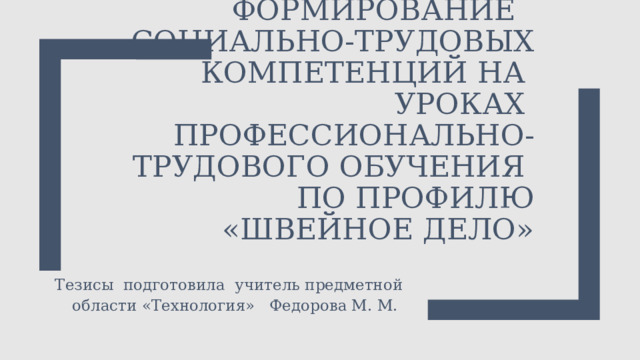 Формирование социально-трудовых компетенций на уроках профессионально-трудового обучения по профилю «швейное дело» Тезисы подготовила учитель предметной области «Технология» Федорова М. М. 