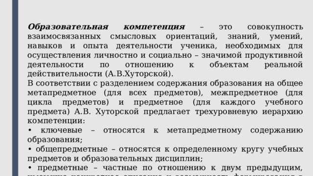 Образовательная компетенция – это совокупность взаимосвязанных смысловых ориентаций, знаний, умений, навыков и опыта деятельности ученика, необходимых для осуществления личностно и социально – значимой продуктивной деятельности по отношению к объектам реальной действительности (А.В.Хуторской). В соответствии с разделением содержания образования на общее метапредметное (для всех предметов), межпредметное (для цикла предметов) и предметное (для каждого учебного предмета) А.В. Хуторской предлагает трехуровневую иерархию компетенции: • ключевые – относятся к метапредметному содержанию образования; • общепредметные – относятся к определенному кругу учебных предметов и образовательных дисциплин; • предметные – частные по отношению к двум предыдущим, имеющие конкретное описание и возможность формирования в рамках учебного предмета. 