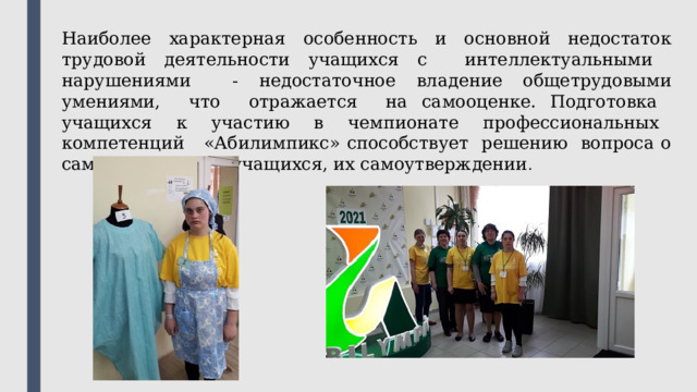 Наиболее характерная особенность и основной недостаток трудовой деятельности учащихся с интеллектуальными нарушениями - недостаточное владение общетрудовыми умениями, что отражается на самооценке. Подготовка учащихся к участию в чемпионате профессиональных компетенций «Абилимпикс» способствует решению вопроса о самоопределении учащихся, их самоутверждении . 